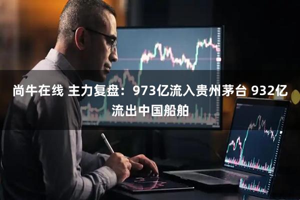 尚牛在线 主力复盘：973亿流入贵州茅台 932亿流出中国船舶