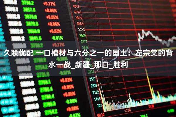 久联优配 一口棺材与六分之一的国土:左宗棠的背水一战_新疆_那口_胜利