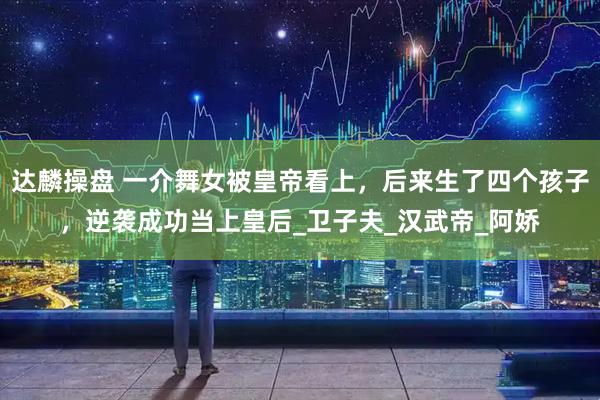 达麟操盘 一介舞女被皇帝看上，后来生了四个孩子，逆袭成功当上皇后_卫子夫_汉武帝_阿娇