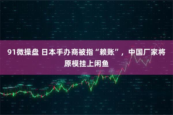 91微操盘 日本手办商被指“赖账”,中国厂家将原模挂上闲鱼