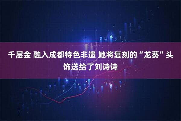 千层金 融入成都特色非遗 她将复刻的“龙葵”头饰送给了刘诗诗