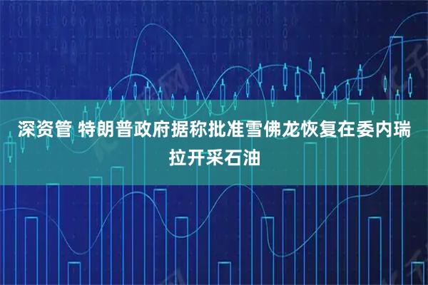 深资管 特朗普政府据称批准雪佛龙恢复在委内瑞拉开采石油