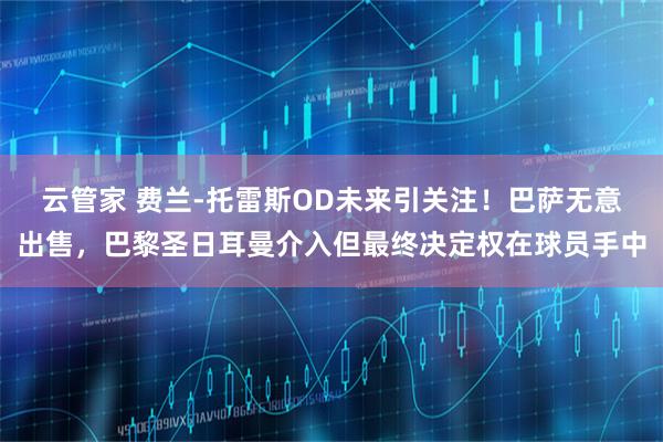 云管家 费兰-托雷斯OD未来引关注!巴萨无意出售,巴黎圣日耳曼介入但最终决定权在球员手中