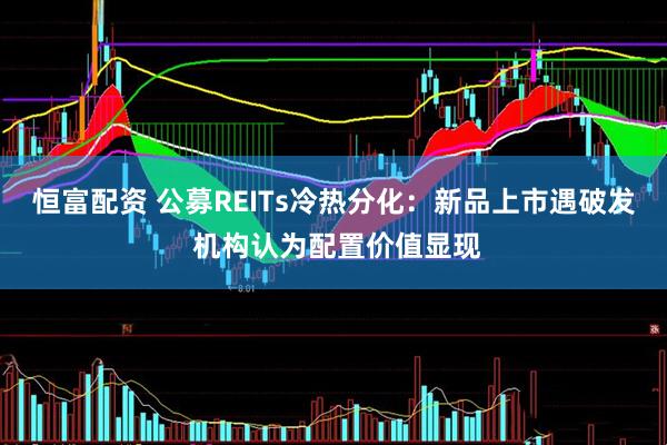 恒富配资 公募REITs冷热分化：新品上市遇破发 机构认为配置价值显现