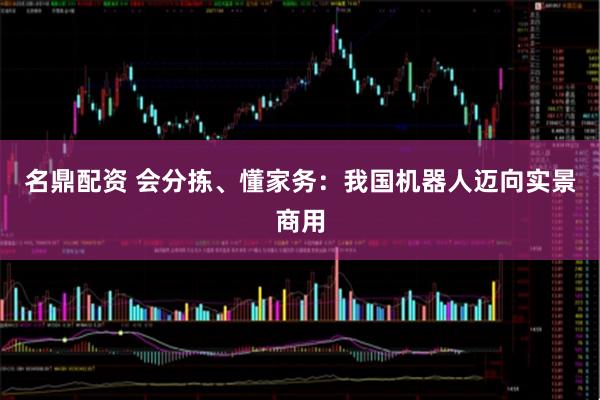 名鼎配资 会分拣、懂家务：我国机器人迈向实景商用